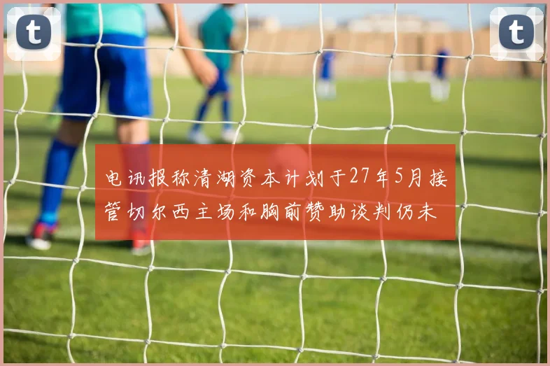 电讯报称清湖资本计划于27年5月接管切尔西主场和胸前赞助谈判仍未取得进展