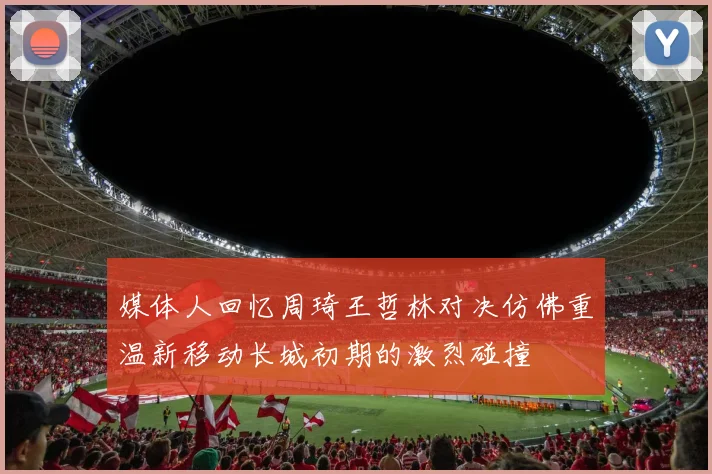 媒体人回忆周琦王哲林对决仿佛重温新移动长城初期的激烈碰撞