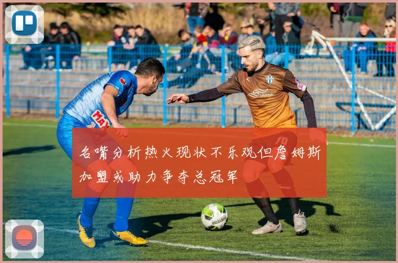 名嘴分析热火现状不乐观但詹姆斯加盟或助力争夺总冠军