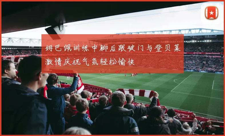 姆巴佩训练中脚后跟破门与登贝莱激情庆祝气氛轻松愉快