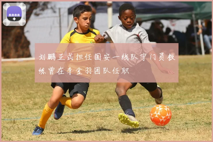 刘鹏正式担任国安一线队守门员教练曾在李金羽团队任职