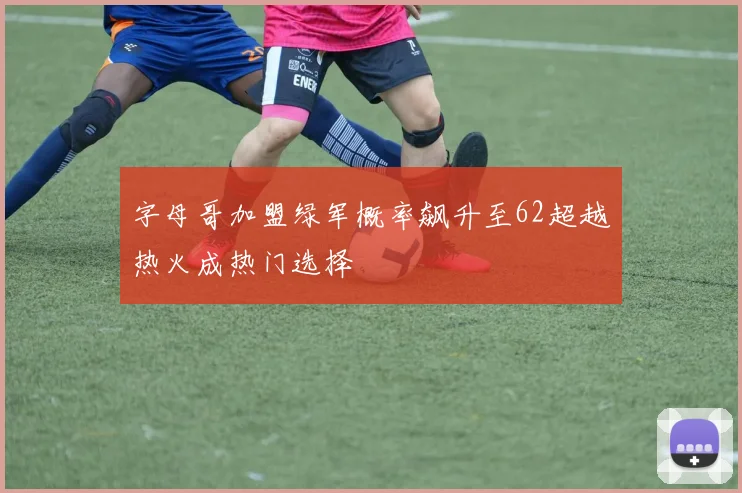 字母哥加盟绿军概率飙升至62超越热火成热门选择