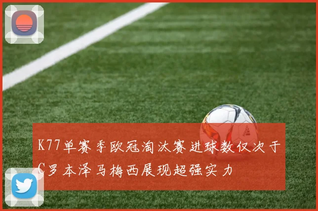 K77单赛季欧冠淘汰赛进球数仅次于C罗本泽马梅西展现超强实力