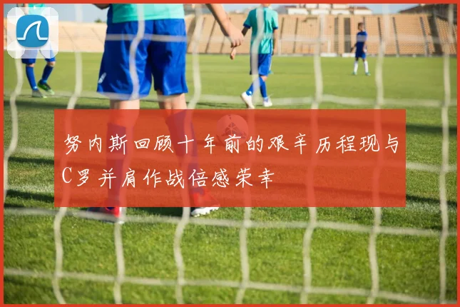 努内斯回顾十年前的艰辛历程现与C罗并肩作战倍感荣幸