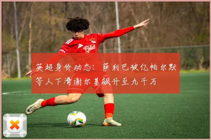 英超身价动态：萨利巴破亿帕尔默等人下滑谢尔基飙升至九千万