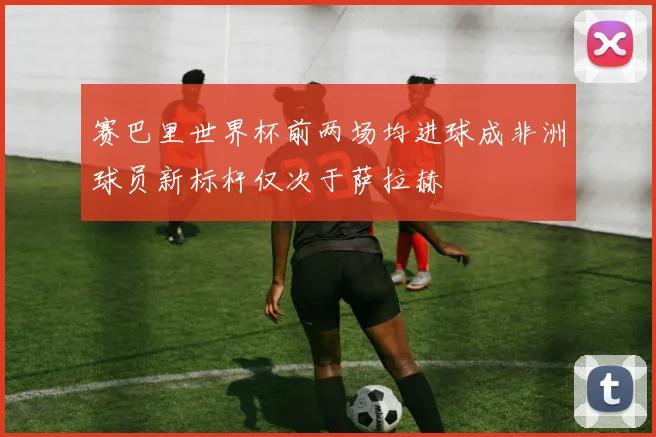赛巴里世界杯前两场均进球成非洲球员新标杆仅次于萨拉赫