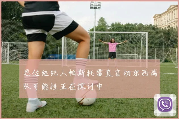 恩佐经纪人帕斯托雷直言切尔西离队可能性正在探讨中