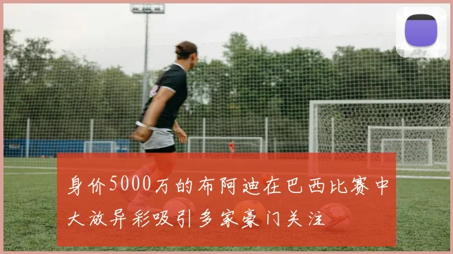 身价5000万的布阿迪在巴西比赛中大放异彩吸引多家豪门关注