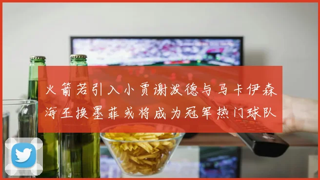 火箭若引入小贾谢泼德与马卡伊森海王换墨菲或将成为冠军热门球队