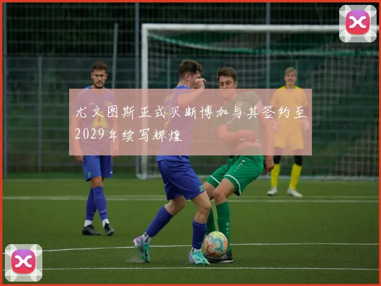 尤文图斯正式买断博加与其签约至2029年续写辉煌
